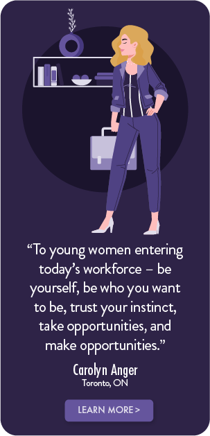 To young women entering today's workforce - be yourself, be who you want to be, trust your instinct, take opportunities, and make opportunities. - Carolyn Anger, Toronto, ON